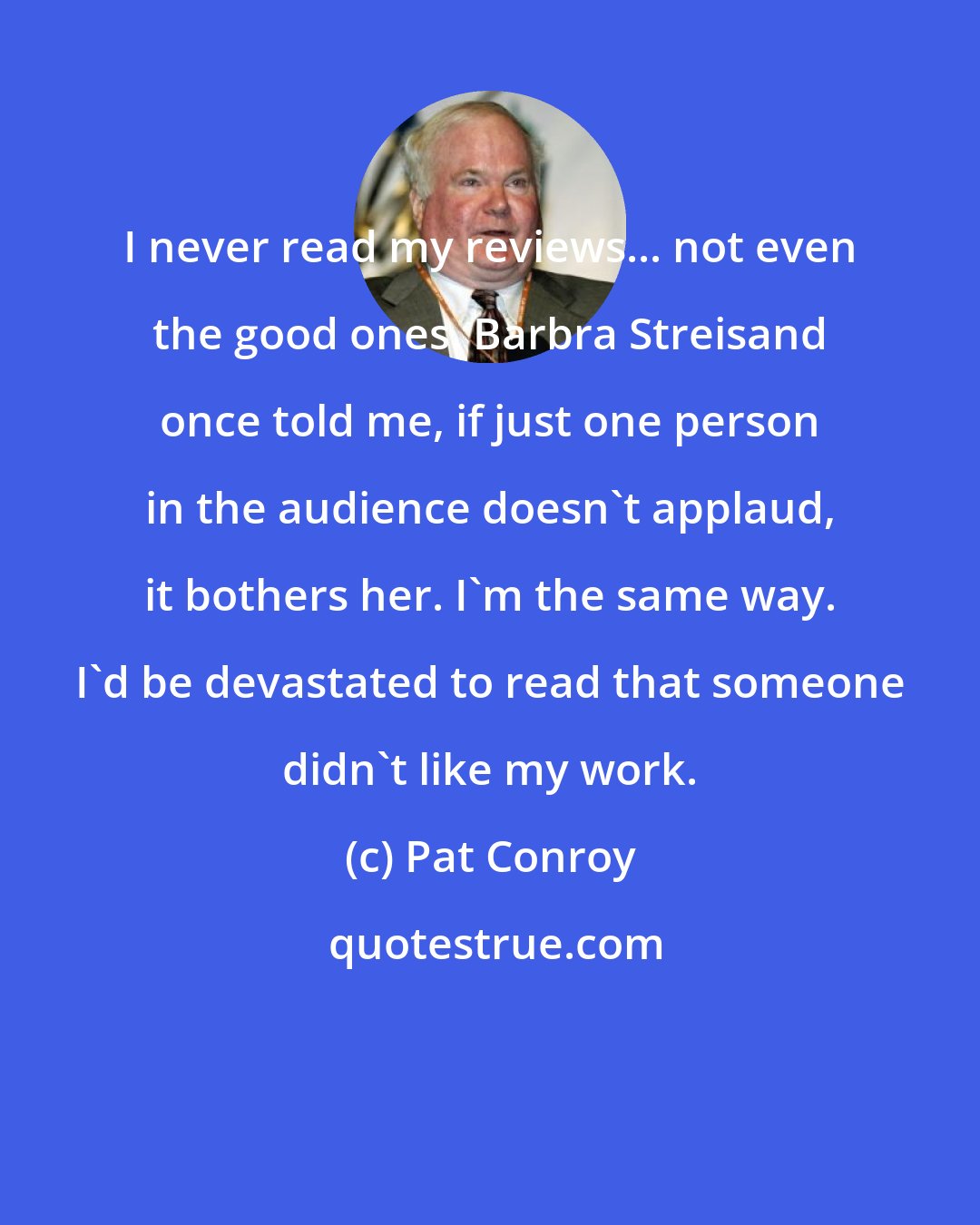 Pat Conroy: I never read my reviews... not even the good ones. Barbra Streisand once told me, if just one person in the audience doesn't applaud, it bothers her. I'm the same way. I'd be devastated to read that someone didn't like my work.