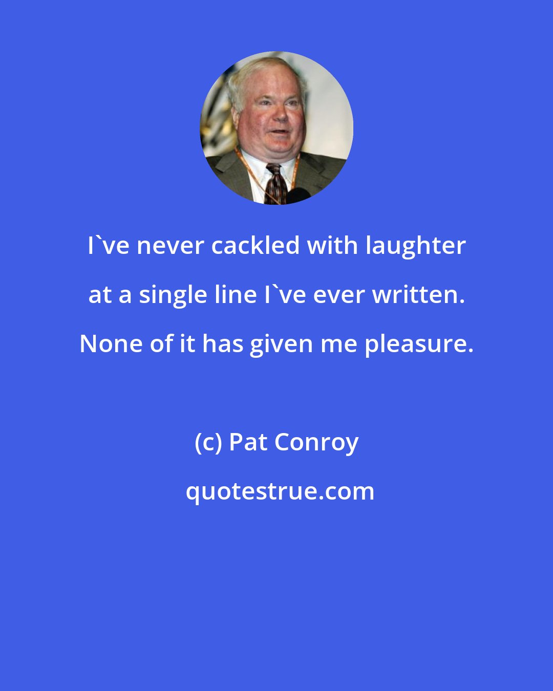 Pat Conroy: I've never cackled with laughter at a single line I've ever written. None of it has given me pleasure.