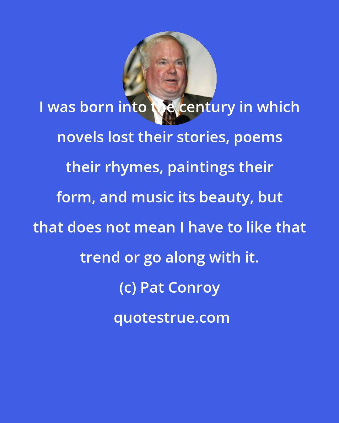 Pat Conroy: I was born into the century in which novels lost their stories, poems their rhymes, paintings their form, and music its beauty, but that does not mean I have to like that trend or go along with it.