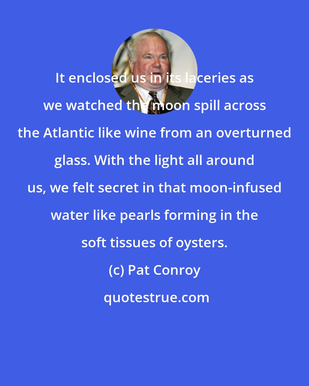 Pat Conroy: It enclosed us in its laceries as we watched the moon spill across the Atlantic like wine from an overturned glass. With the light all around us, we felt secret in that moon-infused water like pearls forming in the soft tissues of oysters.