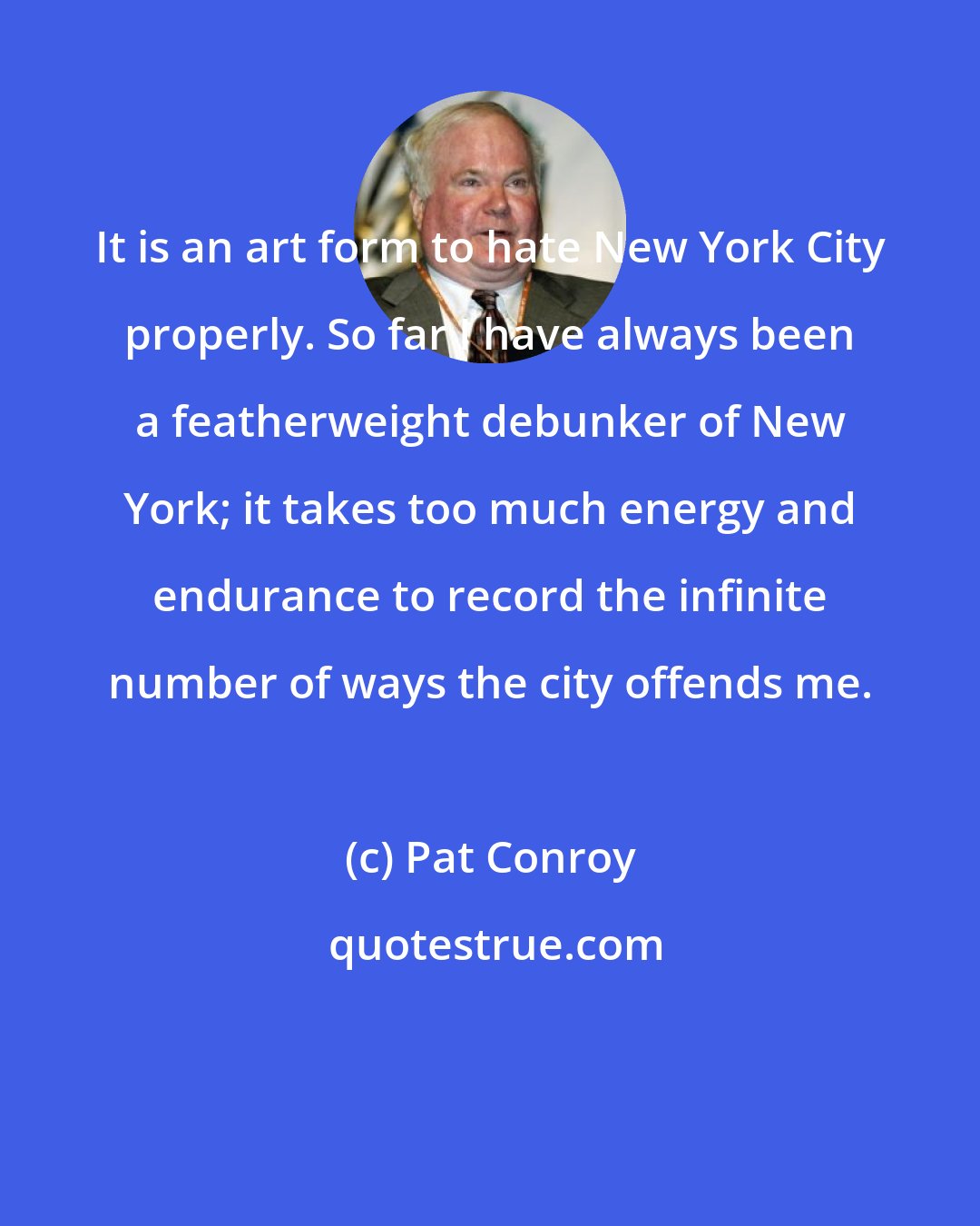 Pat Conroy: It is an art form to hate New York City properly. So far I have always been a featherweight debunker of New York; it takes too much energy and endurance to record the infinite number of ways the city offends me.