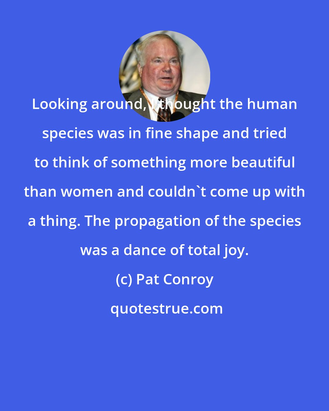 Pat Conroy: Looking around, I thought the human species was in fine shape and tried to think of something more beautiful than women and couldn't come up with a thing. The propagation of the species was a dance of total joy.