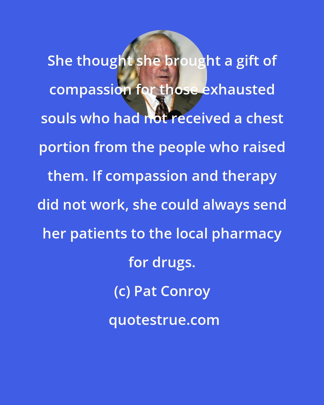 Pat Conroy: She thought she brought a gift of compassion for those exhausted souls who had not received a chest portion from the people who raised them. If compassion and therapy did not work, she could always send her patients to the local pharmacy for drugs.