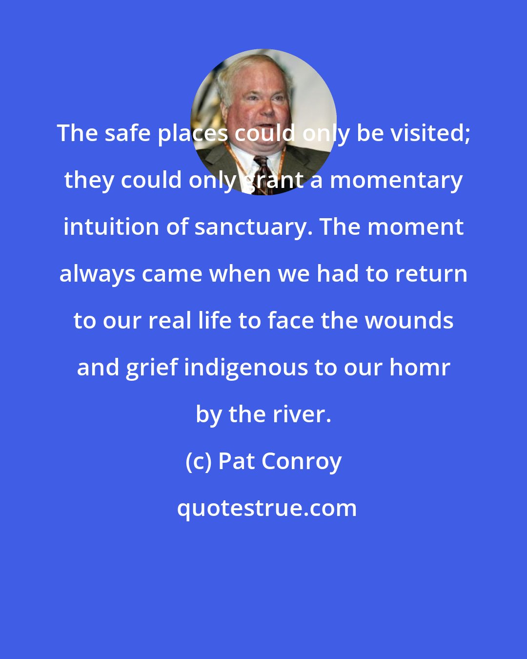 Pat Conroy: The safe places could only be visited; they could only grant a momentary intuition of sanctuary. The moment always came when we had to return to our real life to face the wounds and grief indigenous to our homr by the river.