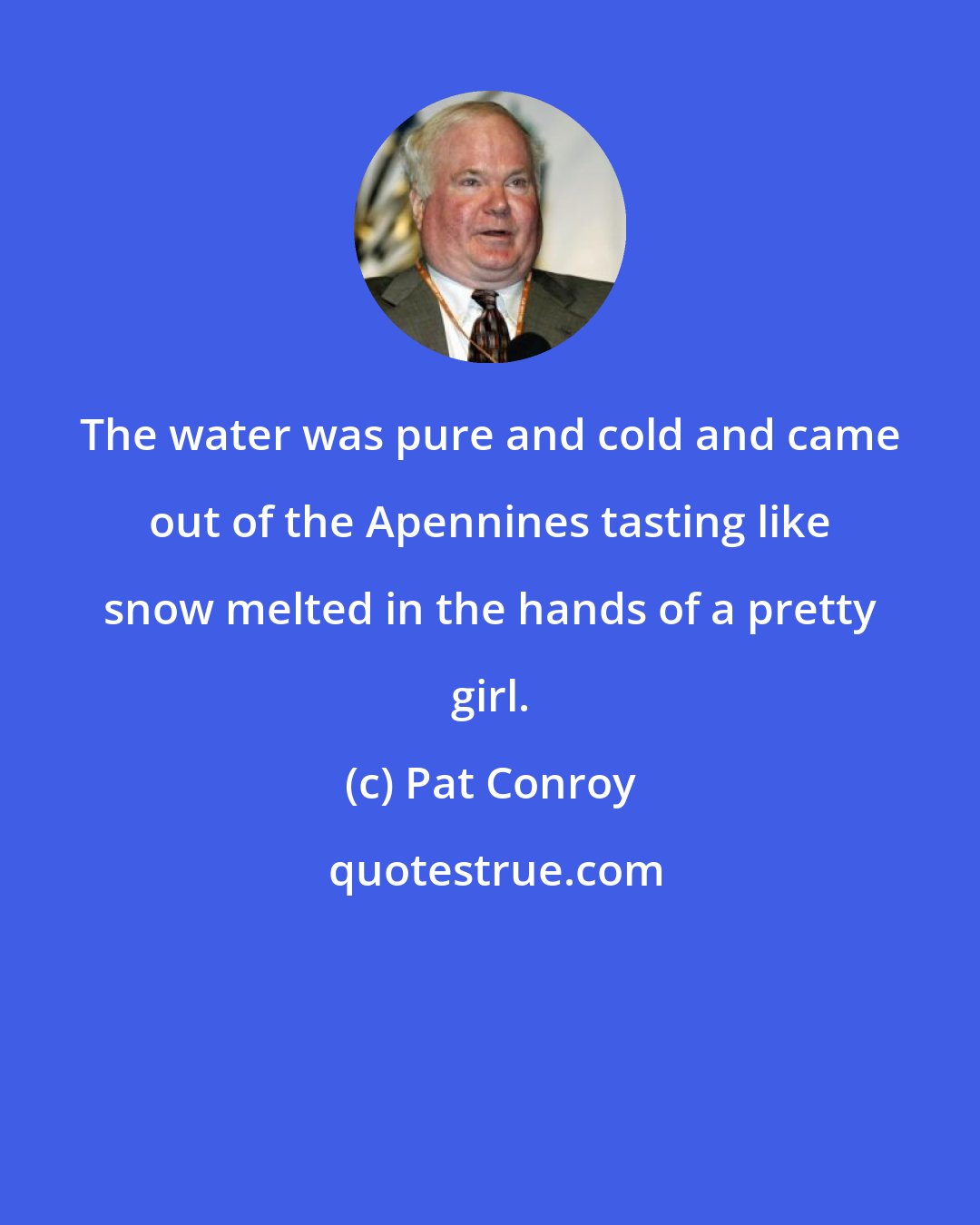 Pat Conroy: The water was pure and cold and came out of the Apennines tasting like snow melted in the hands of a pretty girl.