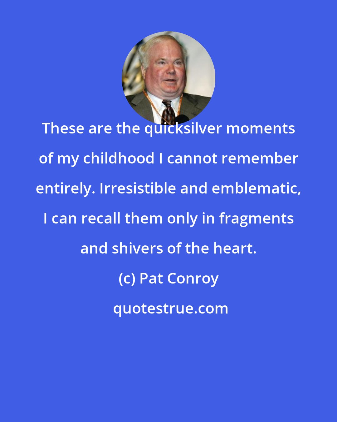 Pat Conroy: These are the quicksilver moments of my childhood I cannot remember entirely. Irresistible and emblematic, I can recall them only in fragments and shivers of the heart.