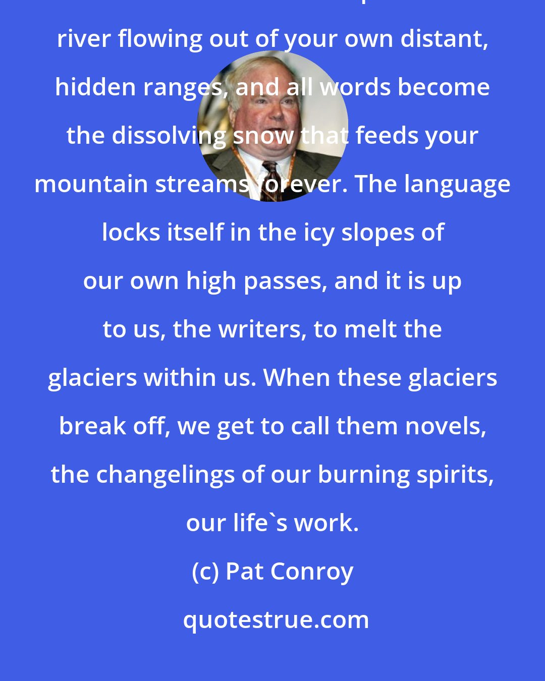 Pat Conroy: ...when the words pour out of you just right, you understand that these sentences are all part of a river flowing out of your own distant, hidden ranges, and all words become the dissolving snow that feeds your mountain streams forever. The language locks itself in the icy slopes of our own high passes, and it is up to us, the writers, to melt the glaciers within us. When these glaciers break off, we get to call them novels, the changelings of our burning spirits, our life's work.