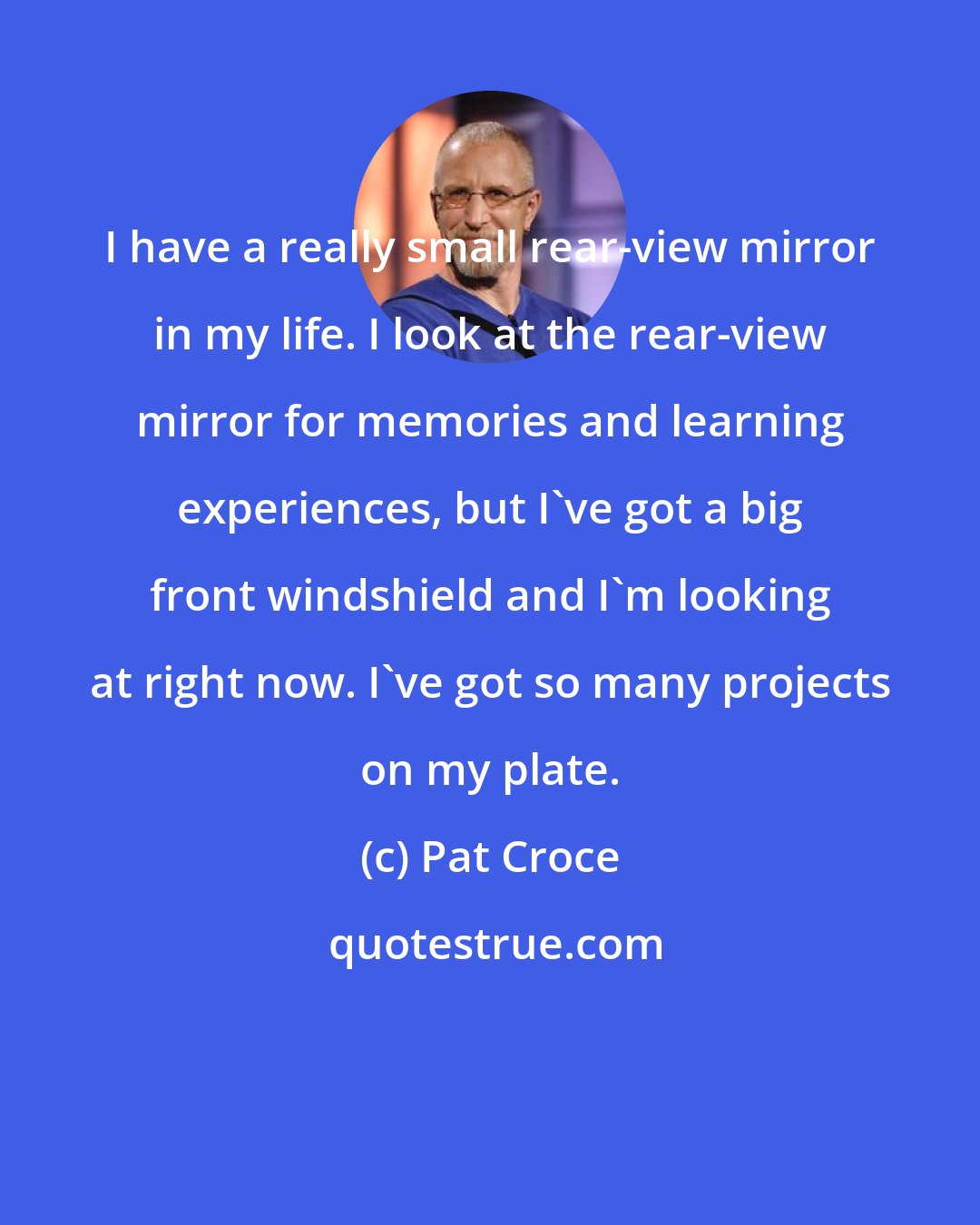 Pat Croce: I have a really small rear-view mirror in my life. I look at the rear-view mirror for memories and learning experiences, but I've got a big front windshield and I'm looking at right now. I've got so many projects on my plate.