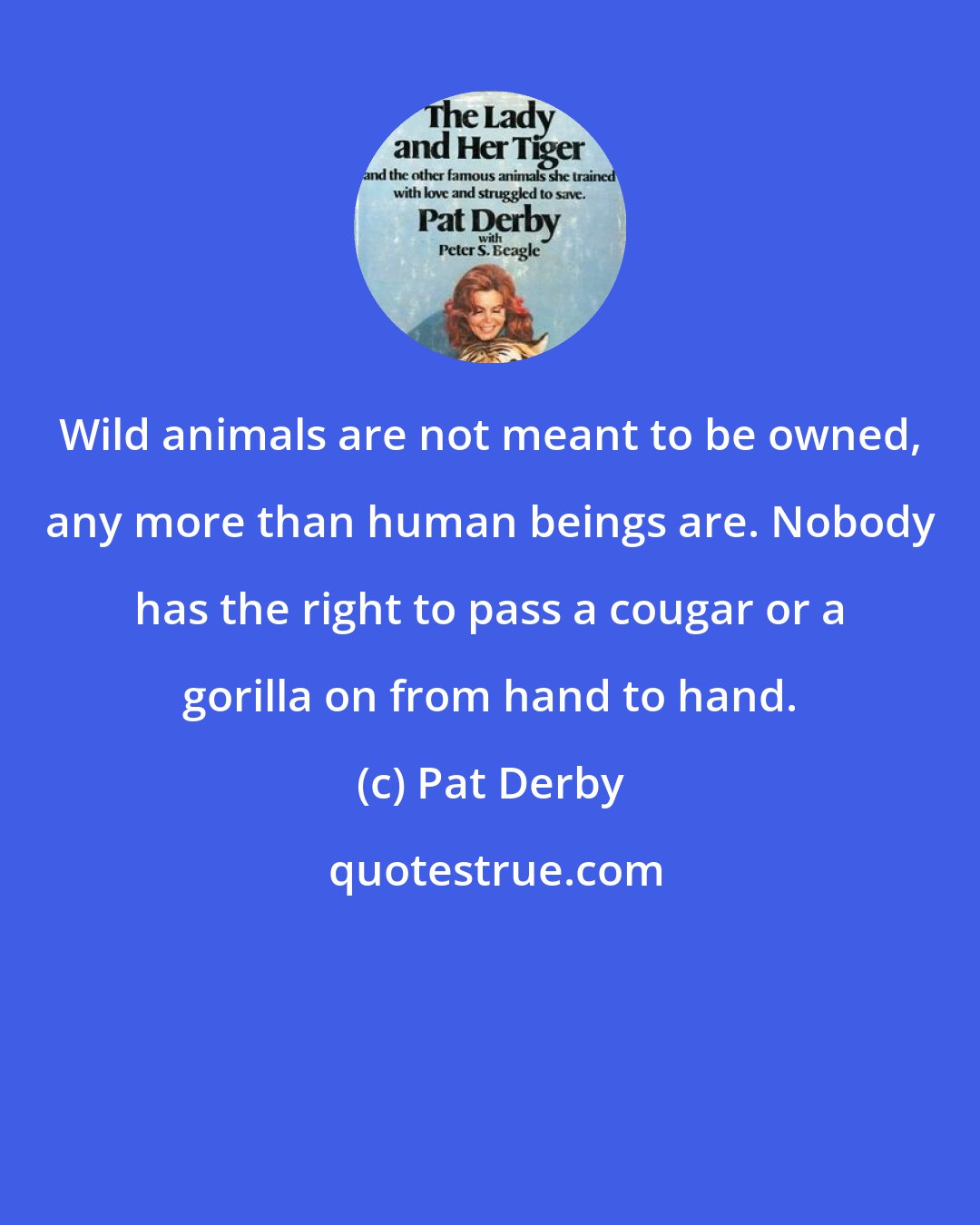 Pat Derby: Wild animals are not meant to be owned, any more than human beings are. Nobody has the right to pass a cougar or a gorilla on from hand to hand.