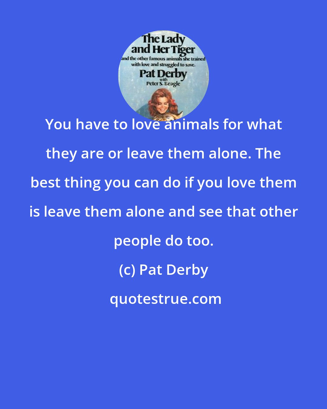 Pat Derby: You have to love animals for what they are or leave them alone. The best thing you can do if you love them is leave them alone and see that other people do too.