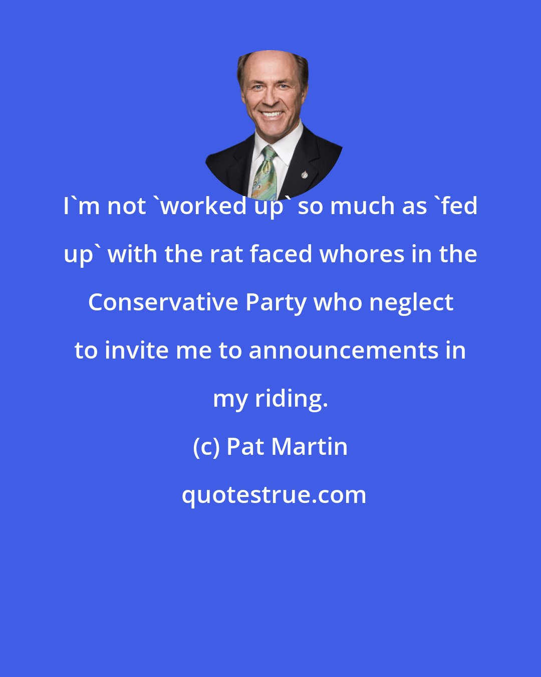 Pat Martin: I'm not 'worked up' so much as 'fed up' with the rat faced whores in the Conservative Party who neglect to invite me to announcements in my riding.