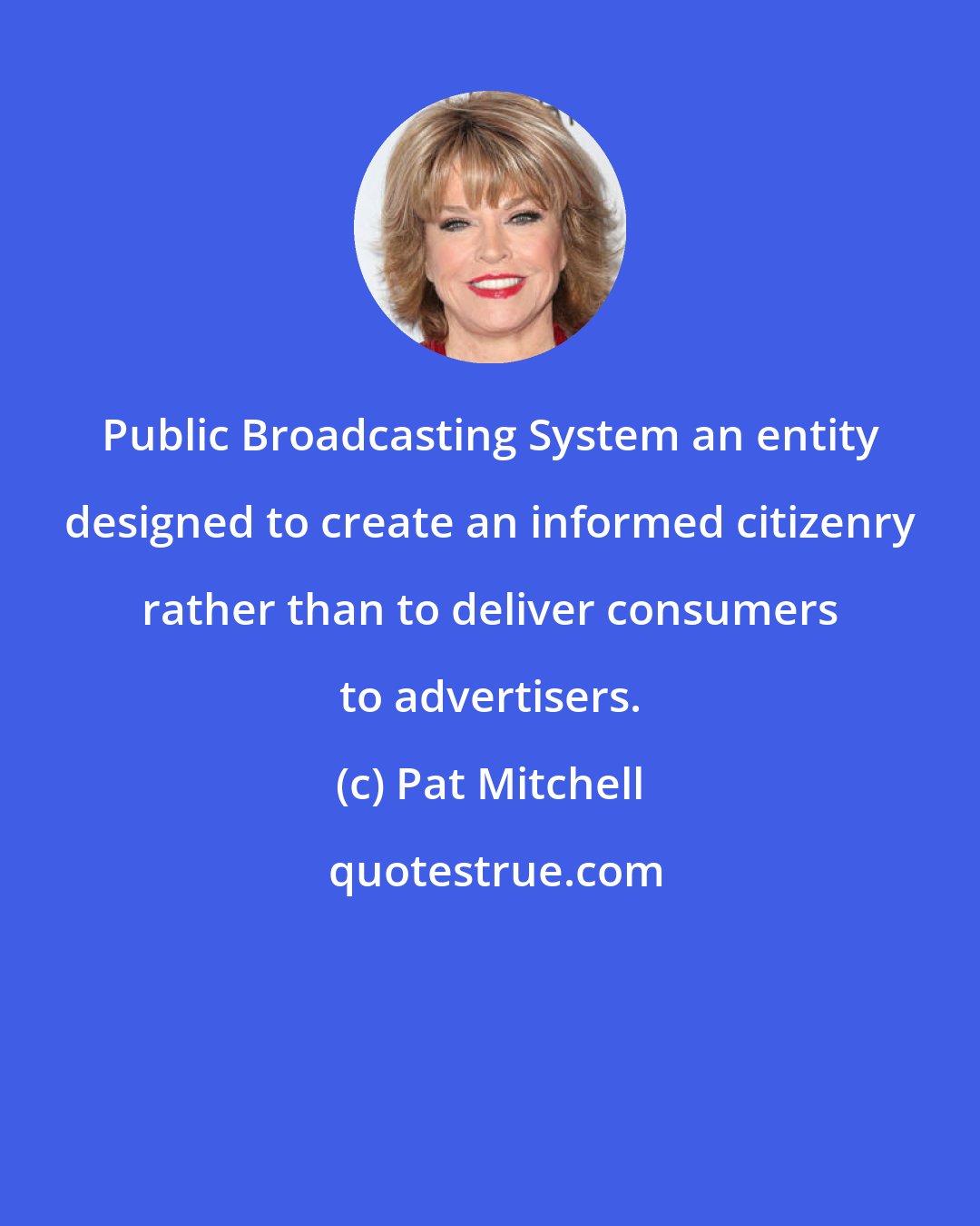 Pat Mitchell: Public Broadcasting System an entity designed to create an informed citizenry rather than to deliver consumers to advertisers.