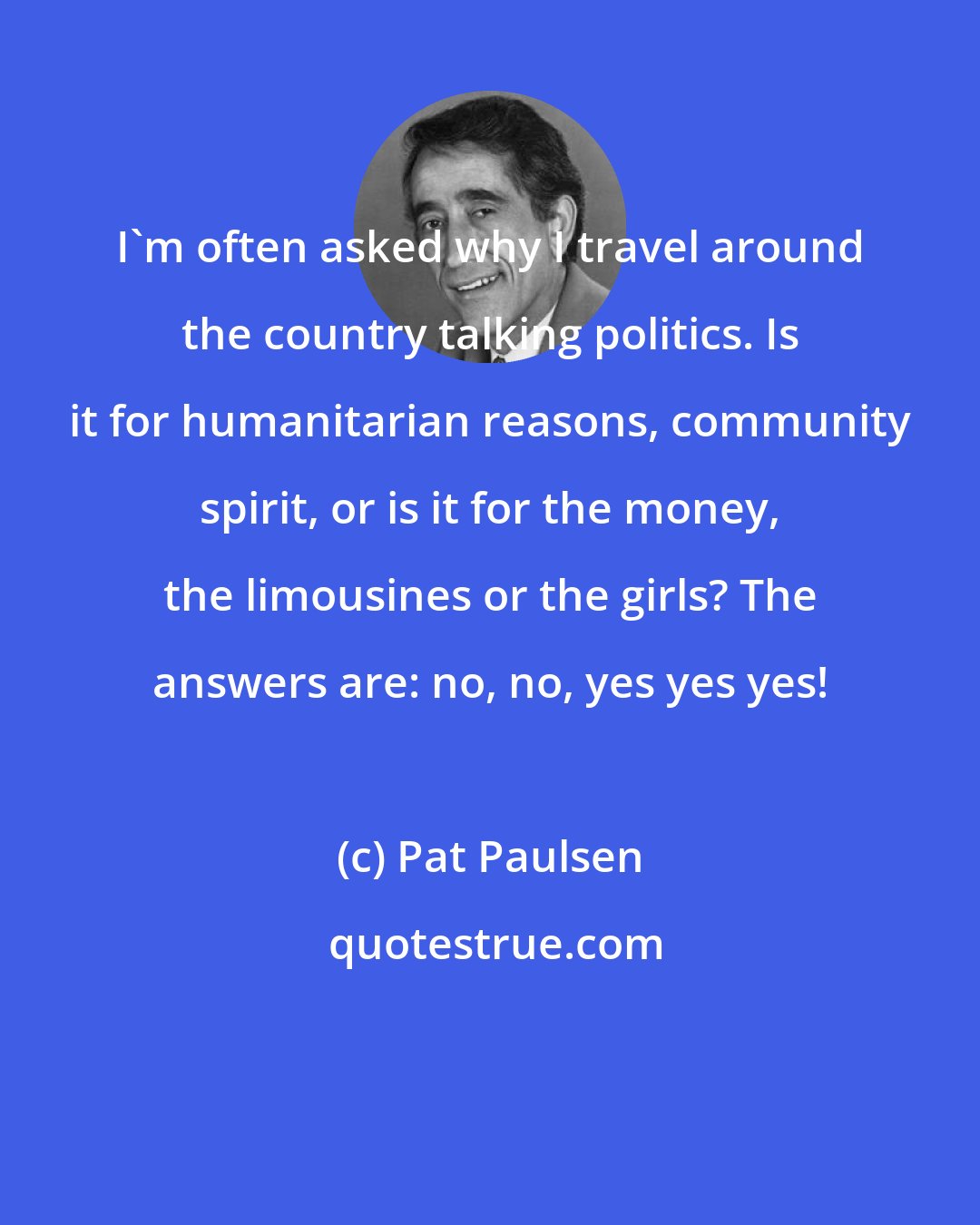 Pat Paulsen: I'm often asked why I travel around the country talking politics. Is it for humanitarian reasons, community spirit, or is it for the money, the limousines or the girls? The answers are: no, no, yes yes yes!