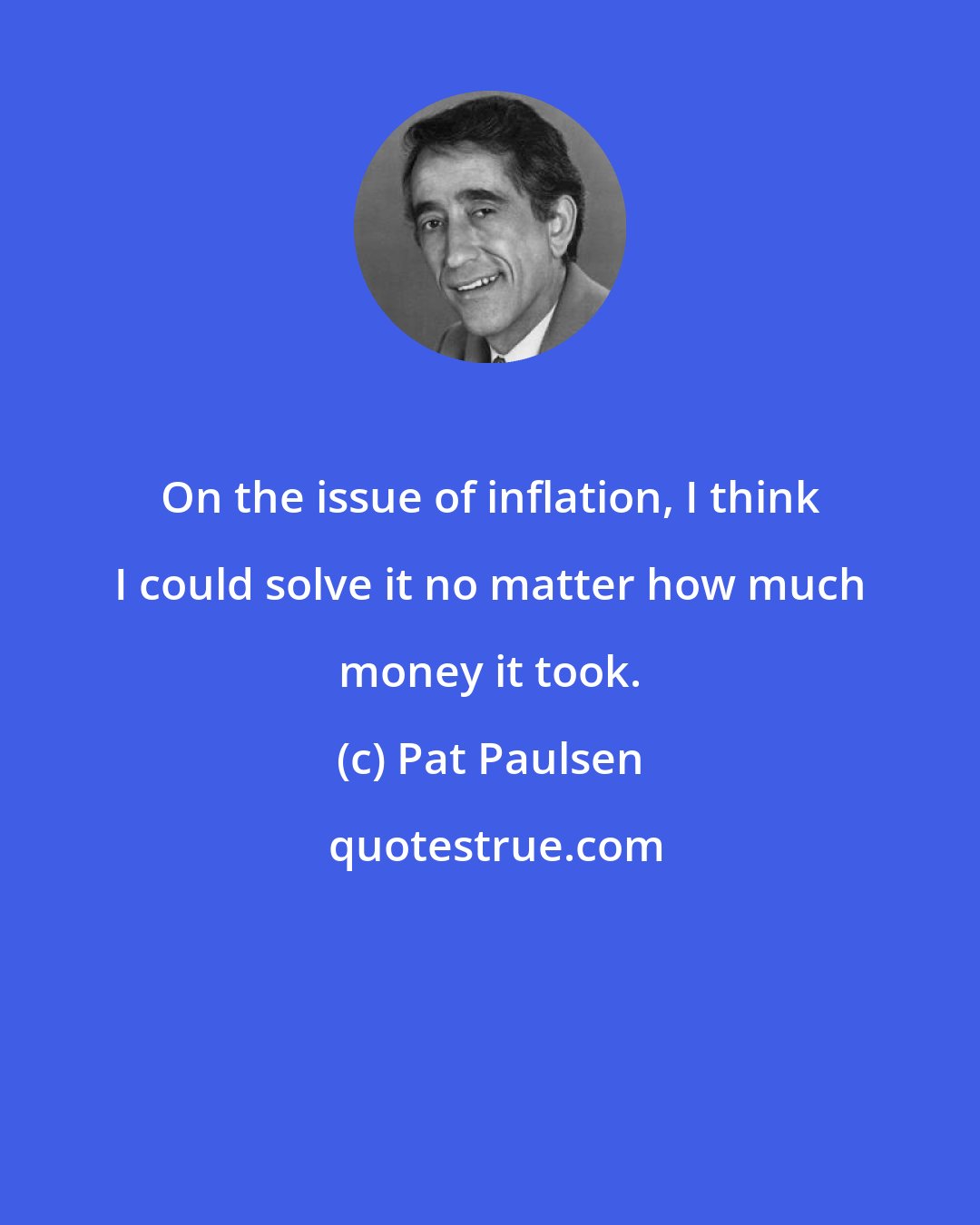 Pat Paulsen: On the issue of inflation, I think I could solve it no matter how much money it took.