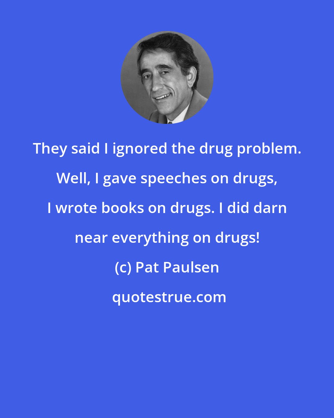 Pat Paulsen: They said I ignored the drug problem. Well, I gave speeches on drugs, I wrote books on drugs. I did darn near everything on drugs!