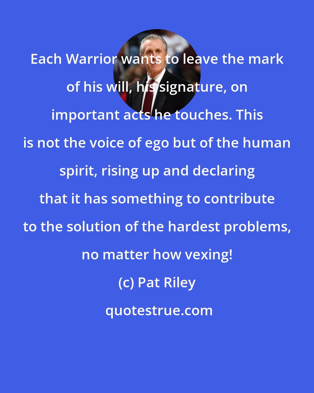 Pat Riley: Each Warrior wants to leave the mark of his will, his signature, on important acts he touches. This is not the voice of ego but of the human spirit, rising up and declaring that it has something to contribute to the solution of the hardest problems, no matter how vexing!