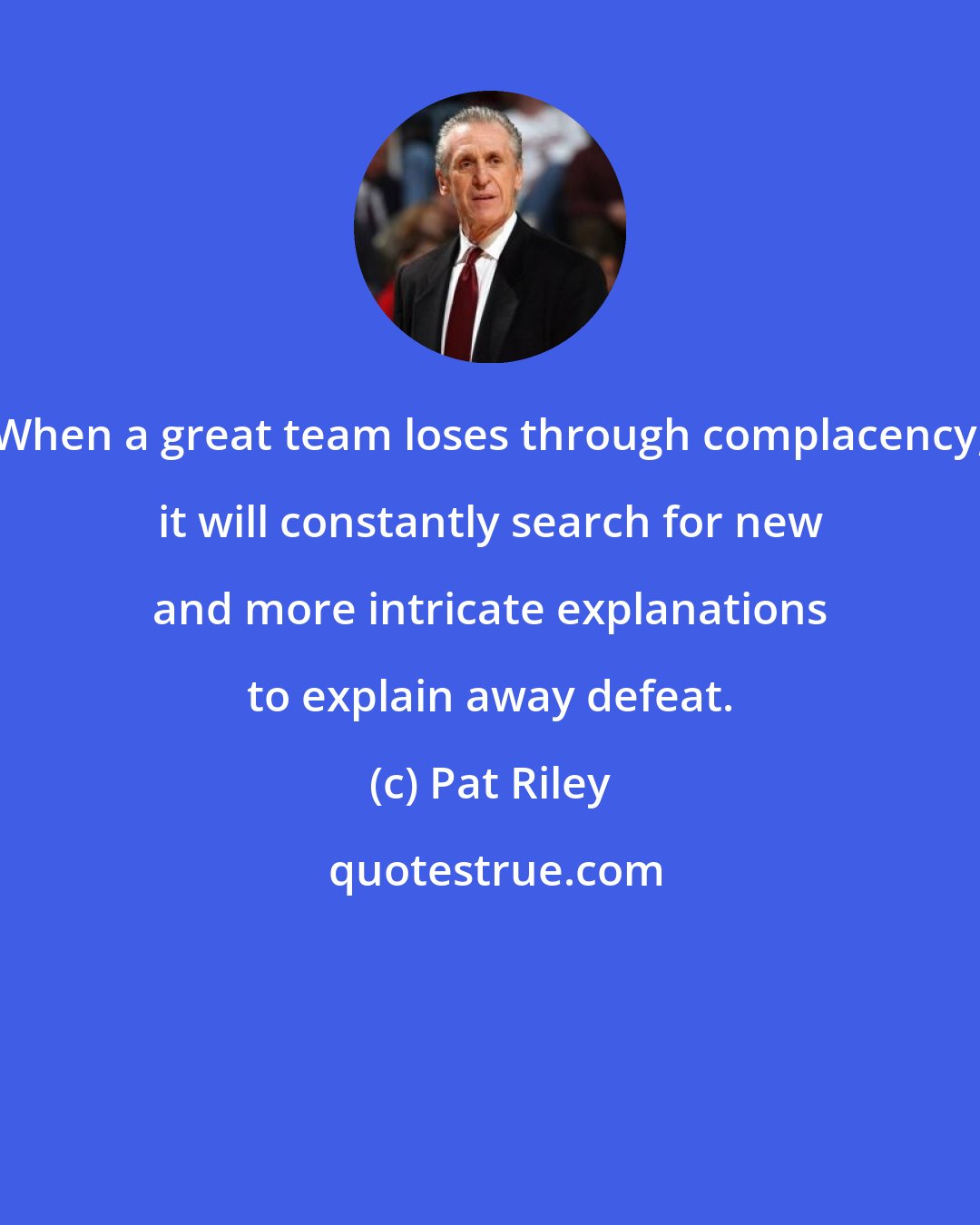 Pat Riley: When a great team loses through complacency, it will constantly search for new and more intricate explanations to explain away defeat.