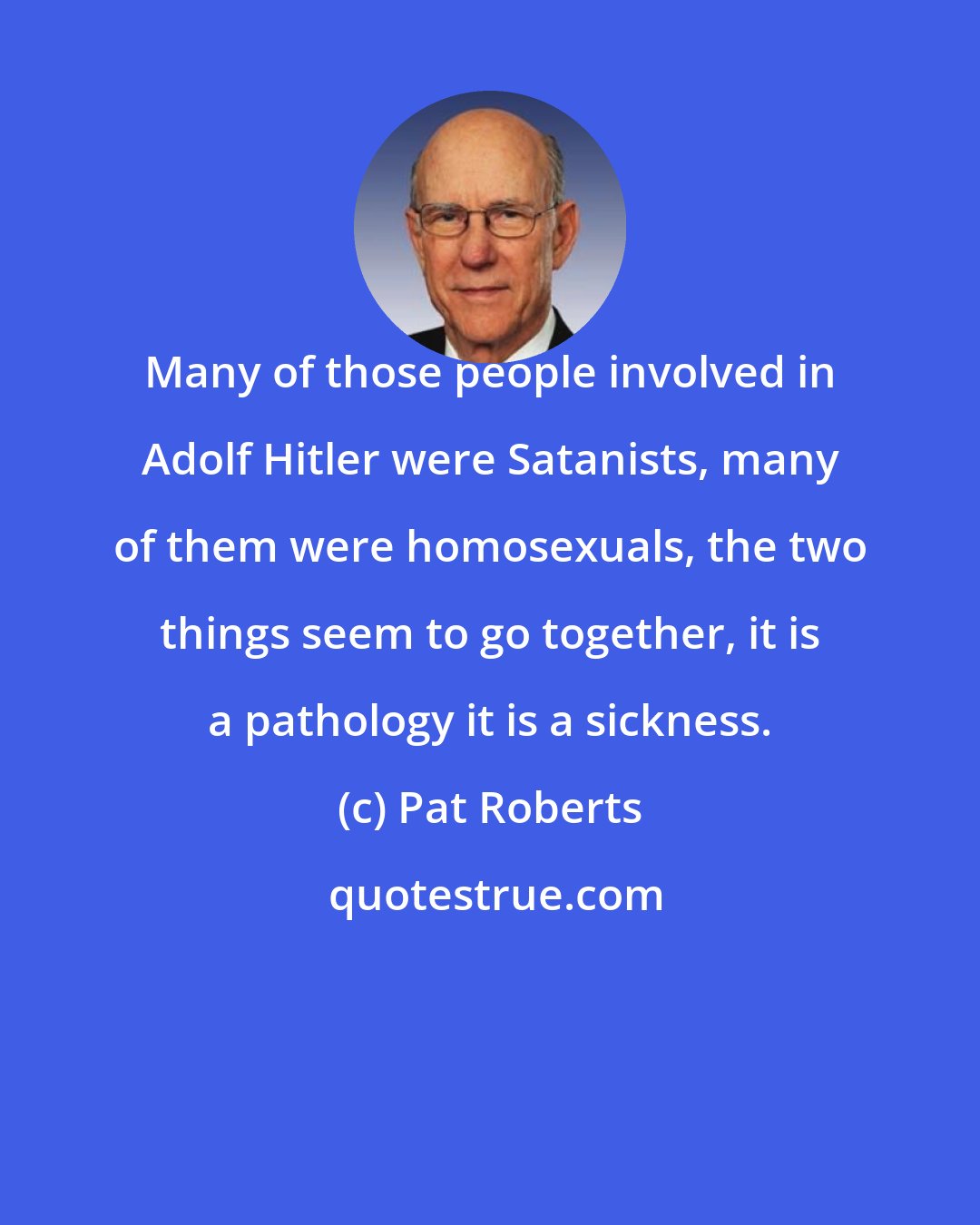 Pat Roberts: Many of those people involved in Adolf Hitler were Satanists, many of them were homosexuals, the two things seem to go together, it is a pathology it is a sickness.