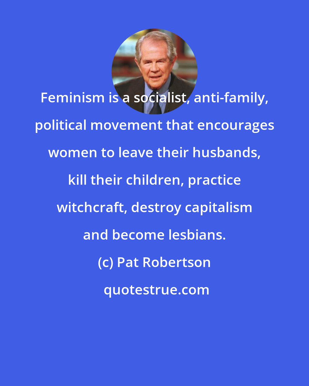 Pat Robertson: Feminism is a socialist, anti-family, political movement that encourages women to leave their husbands, kill their children, practice witchcraft, destroy capitalism and become lesbians.