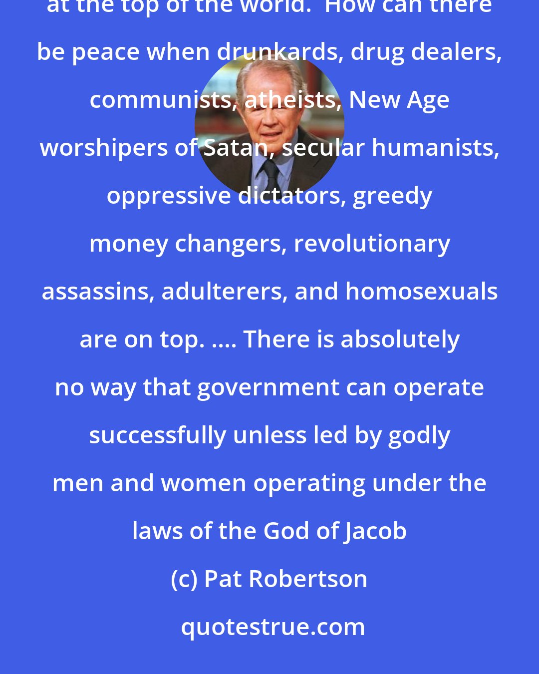 Pat Robertson: There will never be peace until God's house and God's people are given their rightful place of leadership at the top of the world.  How can there be peace when drunkards, drug dealers, communists, atheists, New Age worshipers of Satan, secular humanists, oppressive dictators, greedy money changers, revolutionary assassins, adulterers, and homosexuals are on top. .... There is absolutely no way that government can operate successfully unless led by godly men and women operating under the laws of the God of Jacob