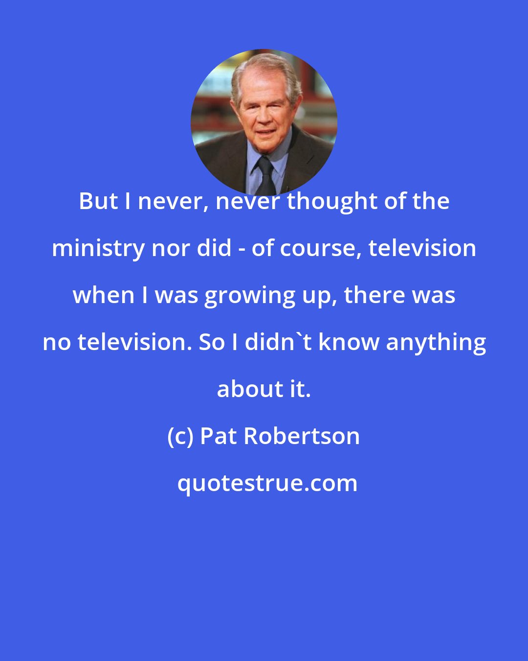 Pat Robertson: But I never, never thought of the ministry nor did - of course, television when I was growing up, there was no television. So I didn't know anything about it.