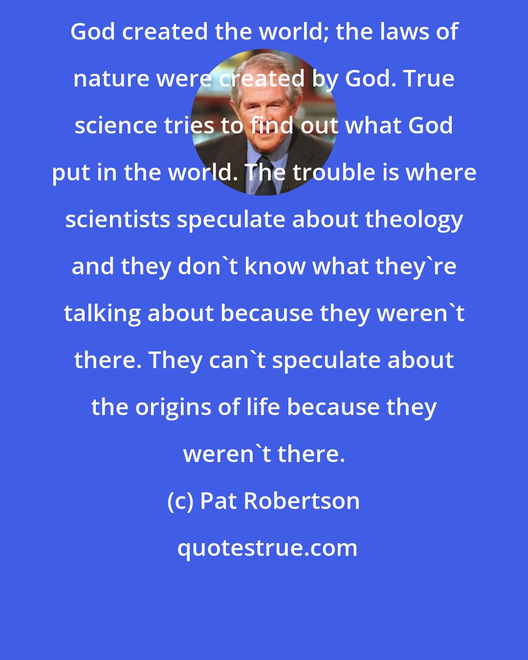 Pat Robertson: God created the world; the laws of nature were created by God. True science tries to find out what God put in the world. The trouble is where scientists speculate about theology and they don't know what they're talking about because they weren't there. They can't speculate about the origins of life because they weren't there.