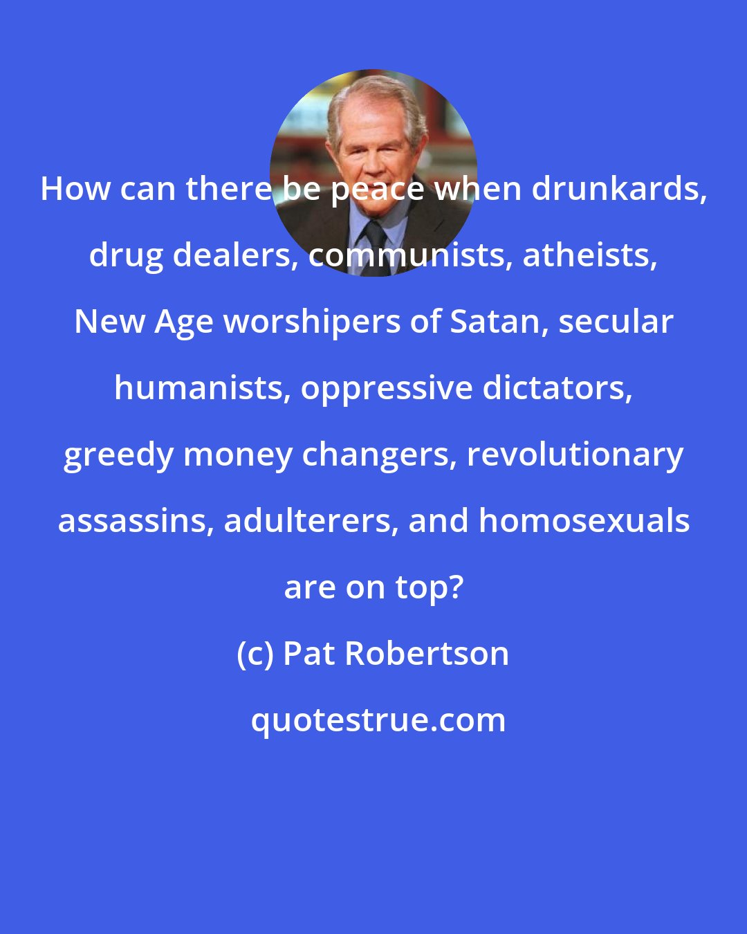 Pat Robertson: How can there be peace when drunkards, drug dealers, communists, atheists, New Age worshipers of Satan, secular humanists, oppressive dictators, greedy money changers, revolutionary assassins, adulterers, and homosexuals are on top?