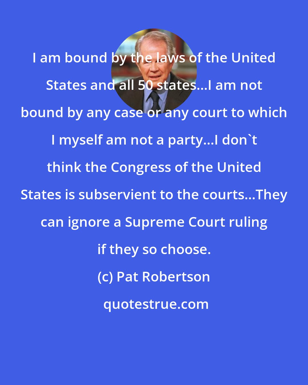 Pat Robertson: I am bound by the laws of the United States and all 50 states...I am not bound by any case or any court to which I myself am not a party...I don't think the Congress of the United States is subservient to the courts...They can ignore a Supreme Court ruling if they so choose.