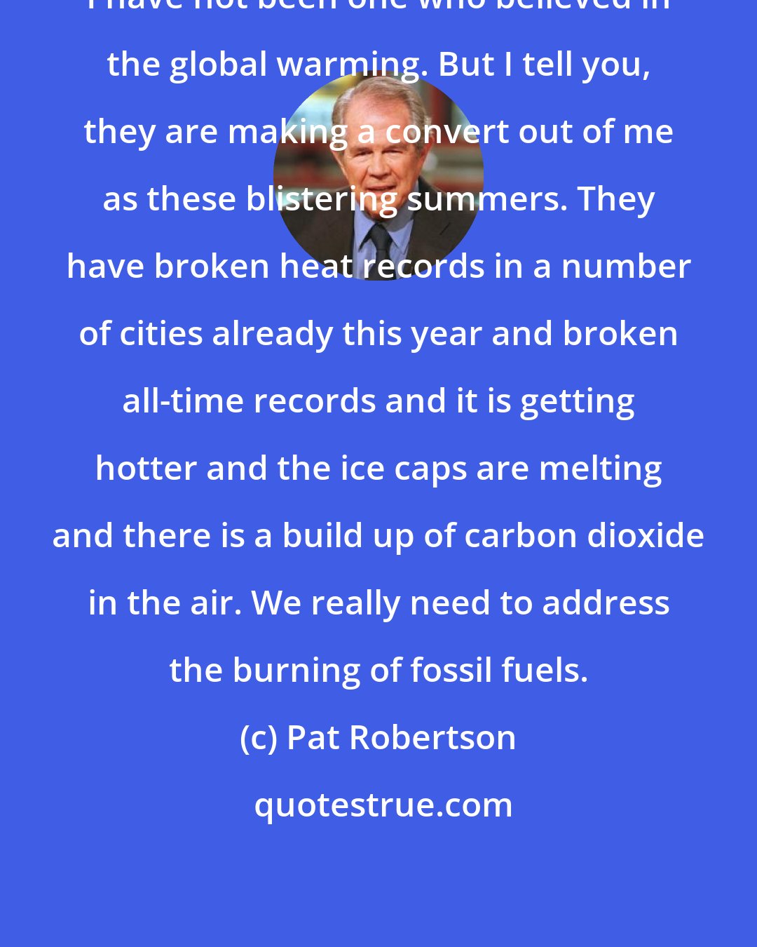 Pat Robertson: I have not been one who believed in the global warming. But I tell you, they are making a convert out of me as these blistering summers. They have broken heat records in a number of cities already this year and broken all-time records and it is getting hotter and the ice caps are melting and there is a build up of carbon dioxide in the air. We really need to address the burning of fossil fuels.