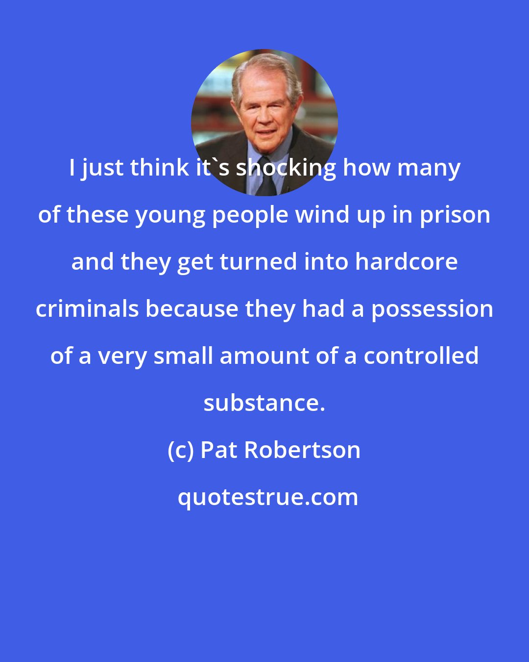 Pat Robertson: I just think it's shocking how many of these young people wind up in prison and they get turned into hardcore criminals because they had a possession of a very small amount of a controlled substance.