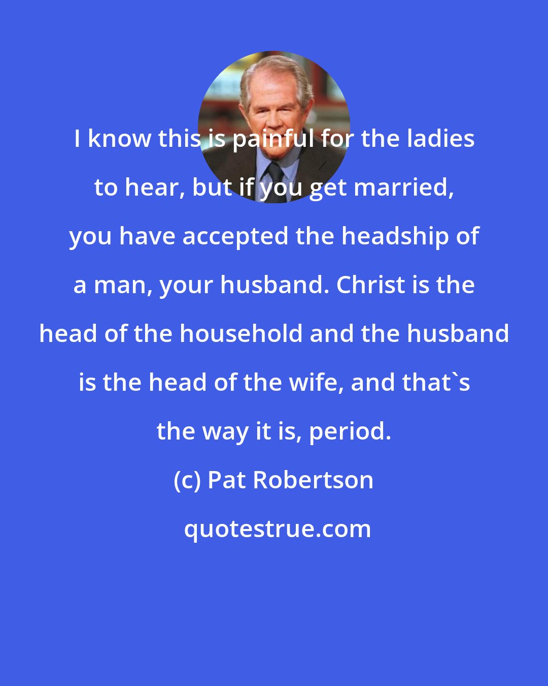 Pat Robertson: I know this is painful for the ladies to hear, but if you get married, you have accepted the headship of a man, your husband. Christ is the head of the household and the husband is the head of the wife, and that's the way it is, period.