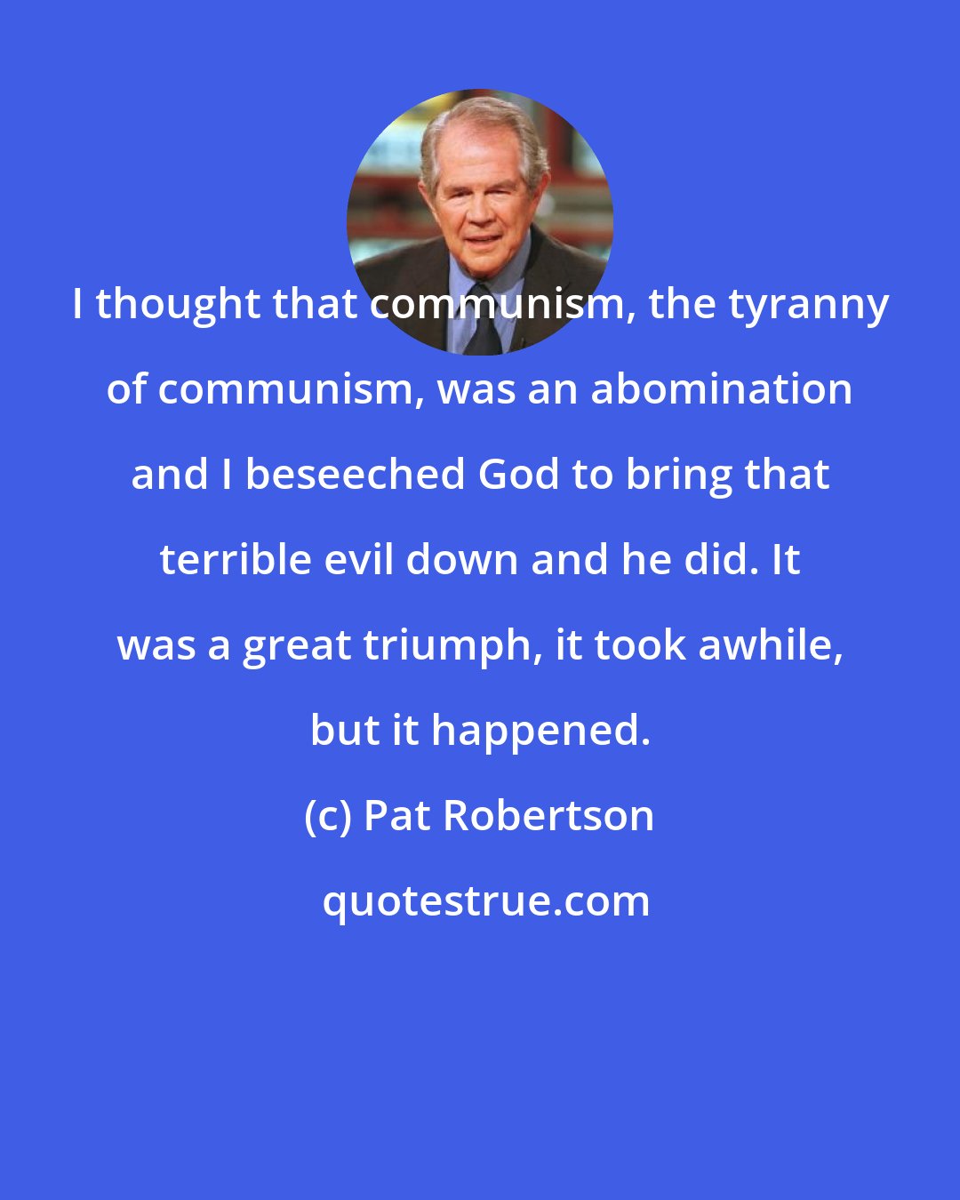 Pat Robertson: I thought that communism, the tyranny of communism, was an abomination and I beseeched God to bring that terrible evil down and he did. It was a great triumph, it took awhile, but it happened.