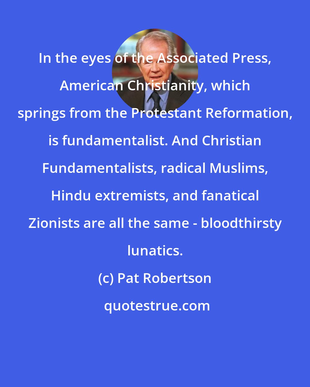 Pat Robertson: In the eyes of the Associated Press, American Christianity, which springs from the Protestant Reformation, is fundamentalist. And Christian Fundamentalists, radical Muslims, Hindu extremists, and fanatical Zionists are all the same - bloodthirsty lunatics.