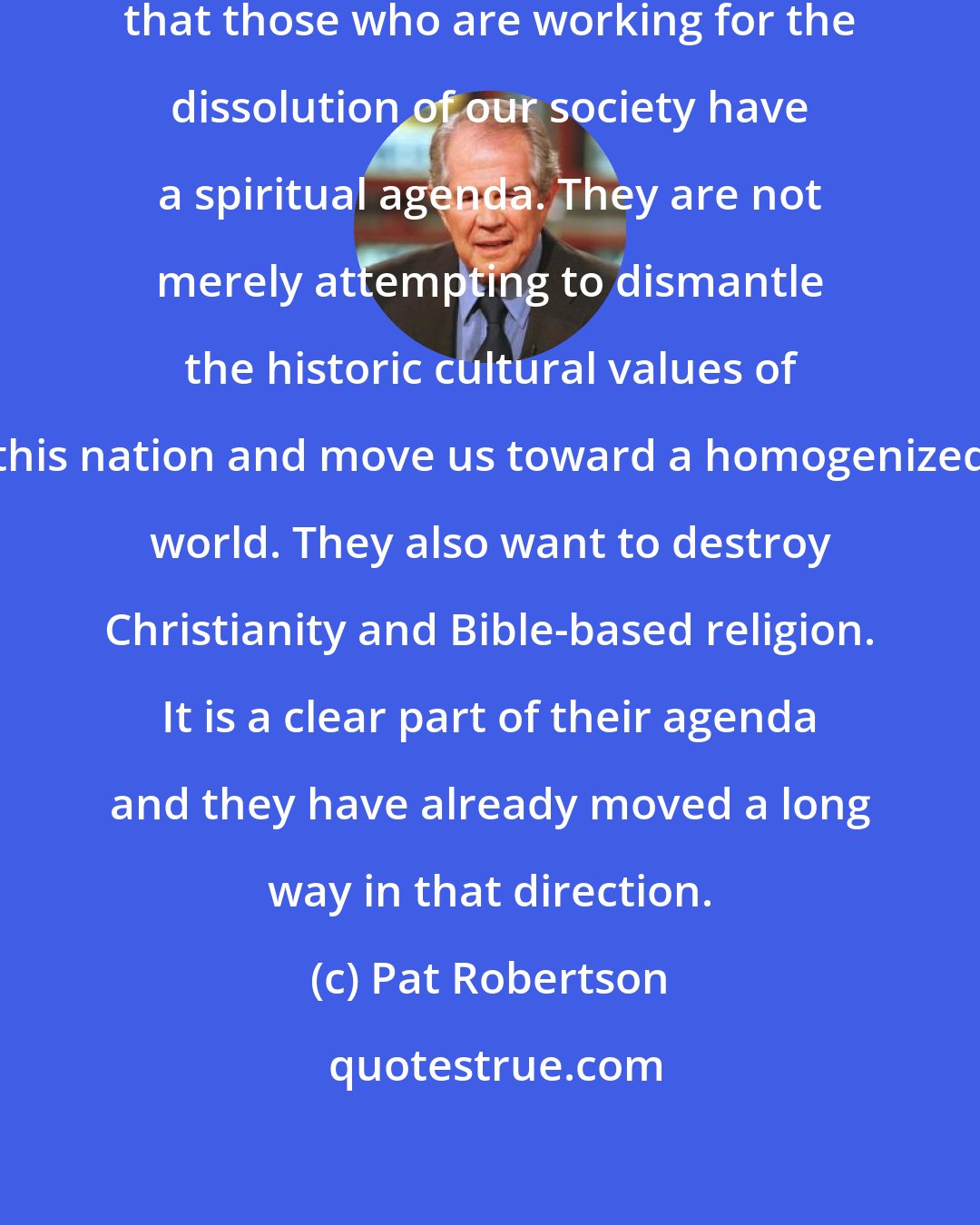 Pat Robertson: It is important for people to recognize that those who are working for the dissolution of our society have a spiritual agenda. They are not merely attempting to dismantle the historic cultural values of this nation and move us toward a homogenized world. They also want to destroy Christianity and Bible-based religion. It is a clear part of their agenda and they have already moved a long way in that direction.