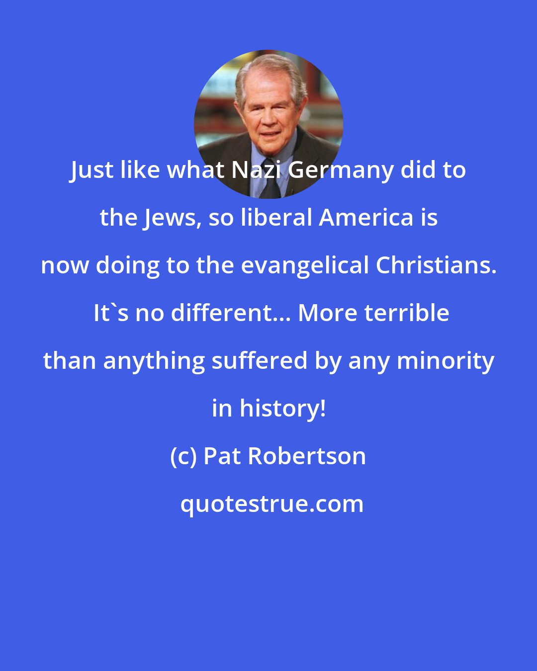 Pat Robertson: Just like what Nazi Germany did to the Jews, so liberal America is now doing to the evangelical Christians.  It's no different... More terrible than anything suffered by any minority in history!