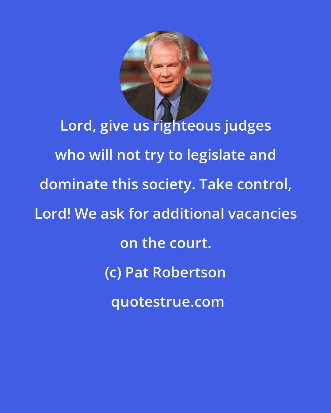 Pat Robertson: Lord, give us righteous judges who will not try to legislate and dominate this society. Take control, Lord! We ask for additional vacancies on the court.