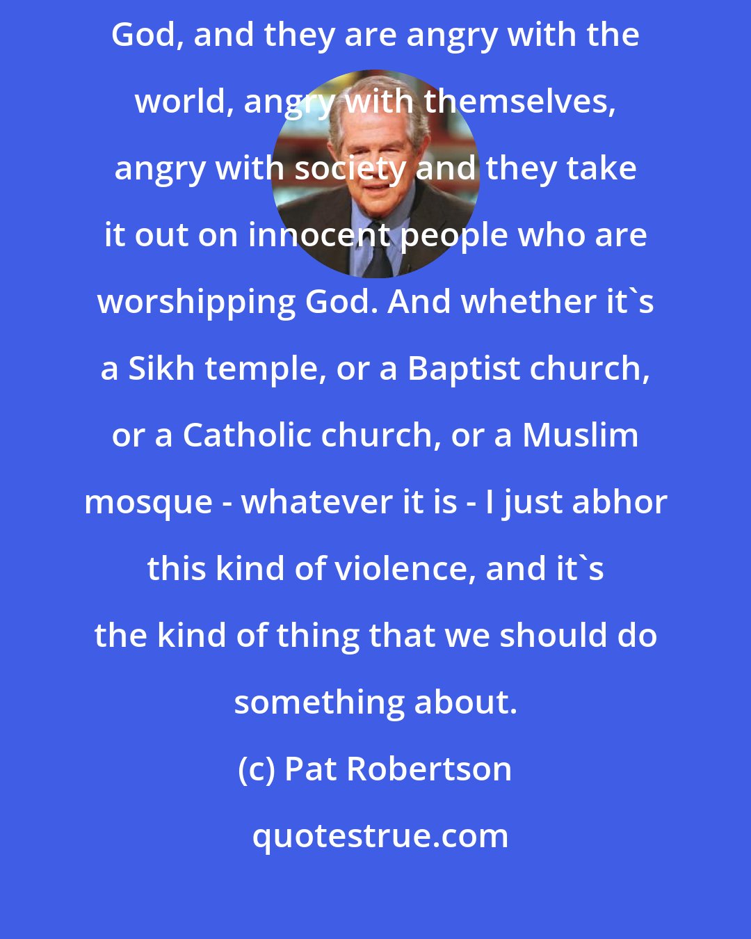 Pat Robertson: People who are atheists, they hate God, they hate the expression of God, and they are angry with the world, angry with themselves, angry with society and they take it out on innocent people who are worshipping God. And whether it's a Sikh temple, or a Baptist church, or a Catholic church, or a Muslim mosque - whatever it is - I just abhor this kind of violence, and it's the kind of thing that we should do something about.