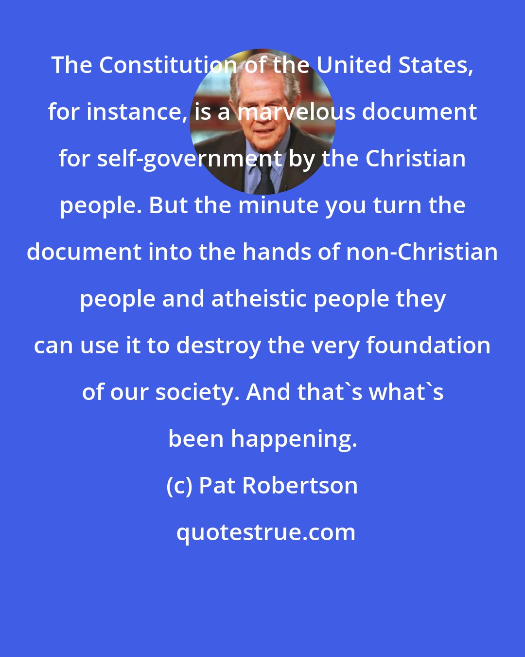 Pat Robertson: The Constitution of the United States, for instance, is a marvelous document for self-government by the Christian people. But the minute you turn the document into the hands of non-Christian people and atheistic people they can use it to destroy the very foundation of our society. And that's what's been happening.