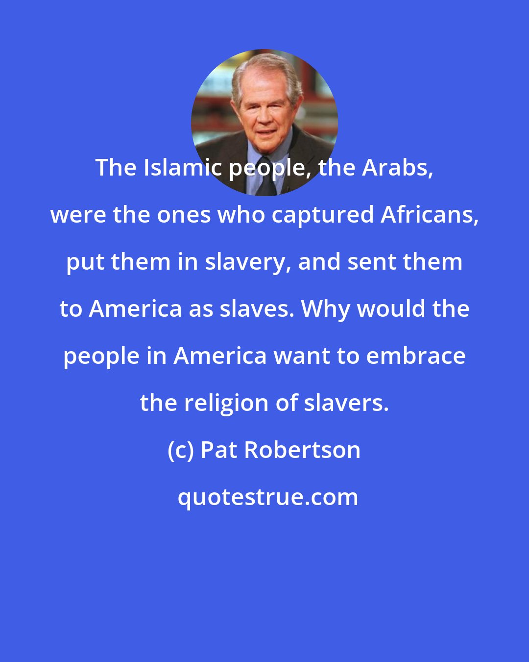 Pat Robertson: The Islamic people, the Arabs, were the ones who captured Africans, put them in slavery, and sent them to America as slaves. Why would the people in America want to embrace the religion of slavers.