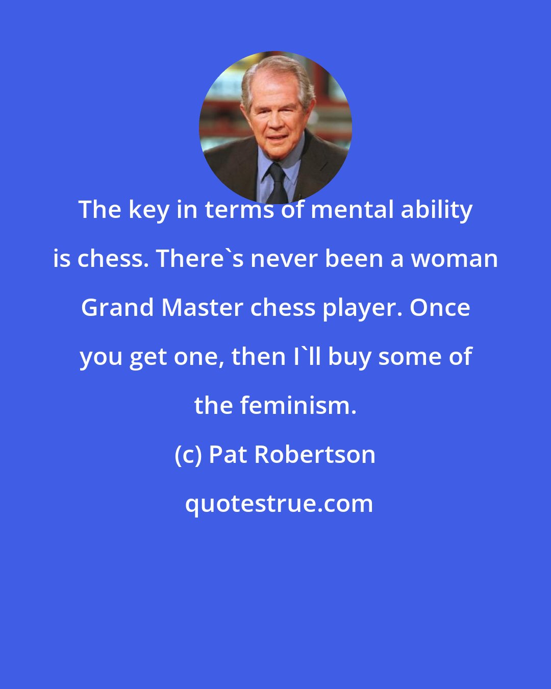 Pat Robertson: The key in terms of mental ability is chess. There's never been a woman Grand Master chess player. Once you get one, then I'll buy some of the feminism.