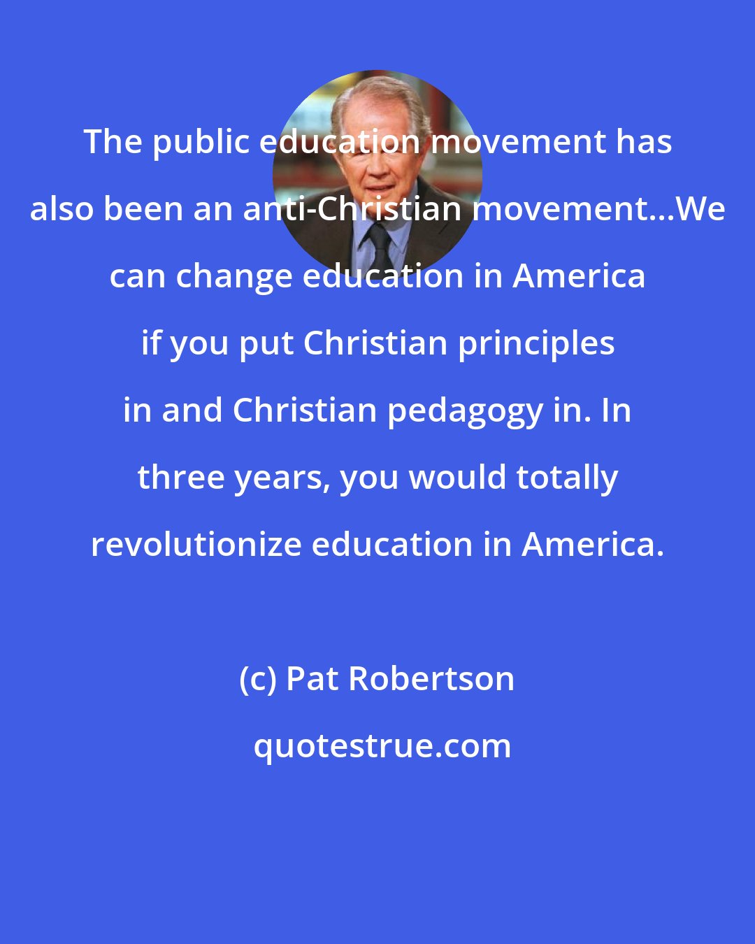 Pat Robertson: The public education movement has also been an anti-Christian movement...We can change education in America if you put Christian principles in and Christian pedagogy in. In three years, you would totally revolutionize education in America.