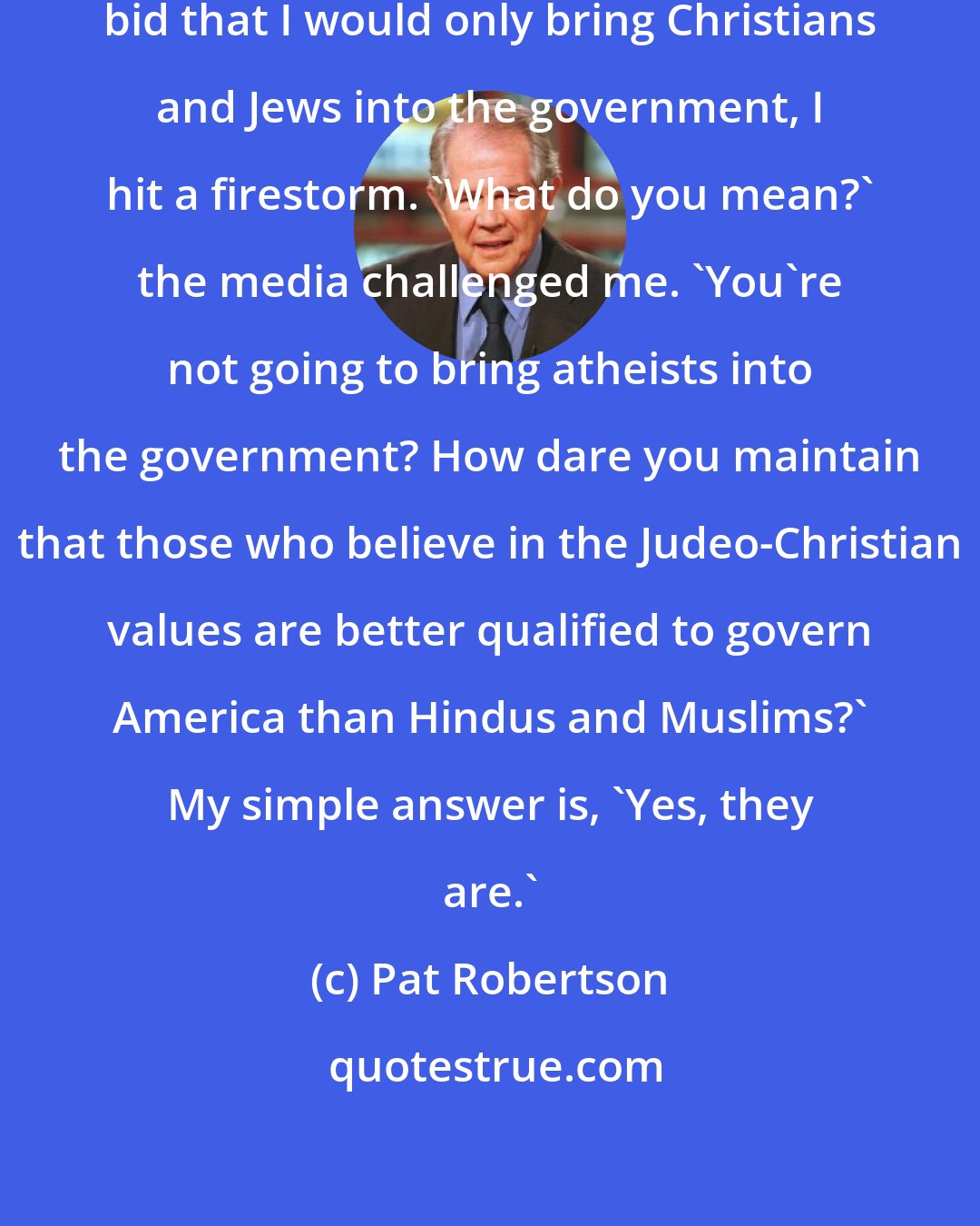 Pat Robertson: When I said during my presidential bid that I would only bring Christians and Jews into the government, I hit a firestorm. `What do you mean?' the media challenged me. `You're not going to bring atheists into the government? How dare you maintain that those who believe in the Judeo-Christian values are better qualified to govern America than Hindus and Muslims?' My simple answer is, `Yes, they are.'