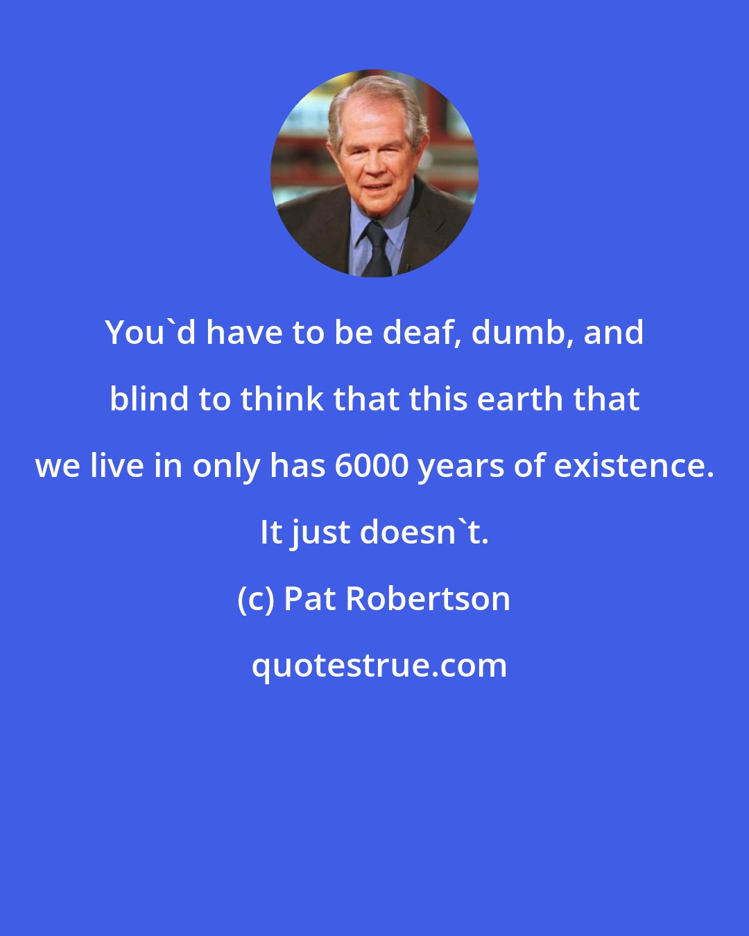 Pat Robertson: You'd have to be deaf, dumb, and blind to think that this earth that we live in only has 6000 years of existence. It just doesn't.