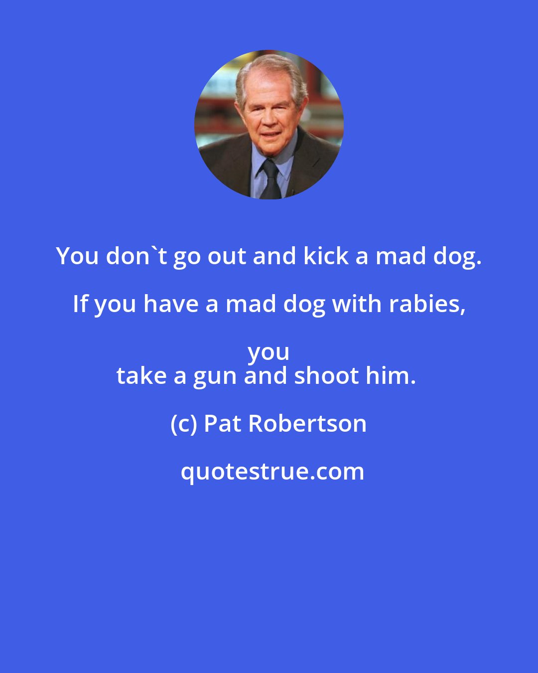 Pat Robertson: You don't go out and kick a mad dog. If you have a mad dog with rabies, you 
take a gun and shoot him.