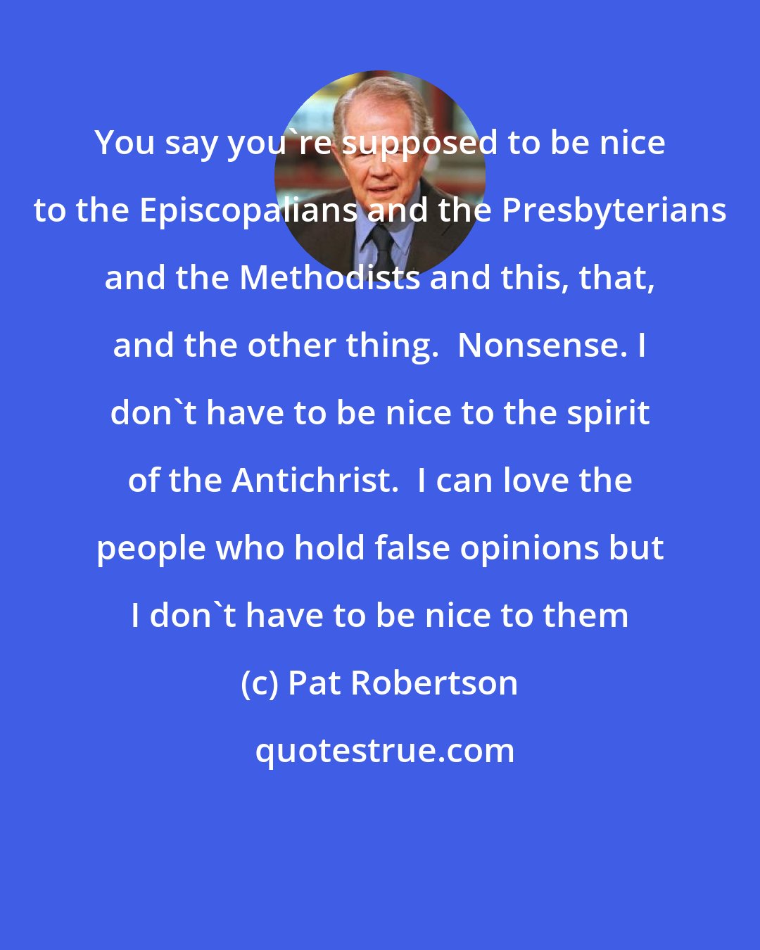 Pat Robertson: You say you're supposed to be nice to the Episcopalians and the Presbyterians and the Methodists and this, that, and the other thing.  Nonsense. I don't have to be nice to the spirit of the Antichrist.  I can love the people who hold false opinions but I don't have to be nice to them