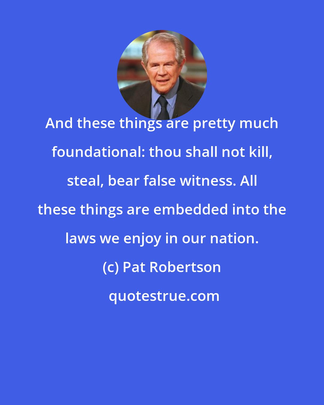 Pat Robertson: And these things are pretty much foundational: thou shall not kill, steal, bear false witness. All these things are embedded into the laws we enjoy in our nation.