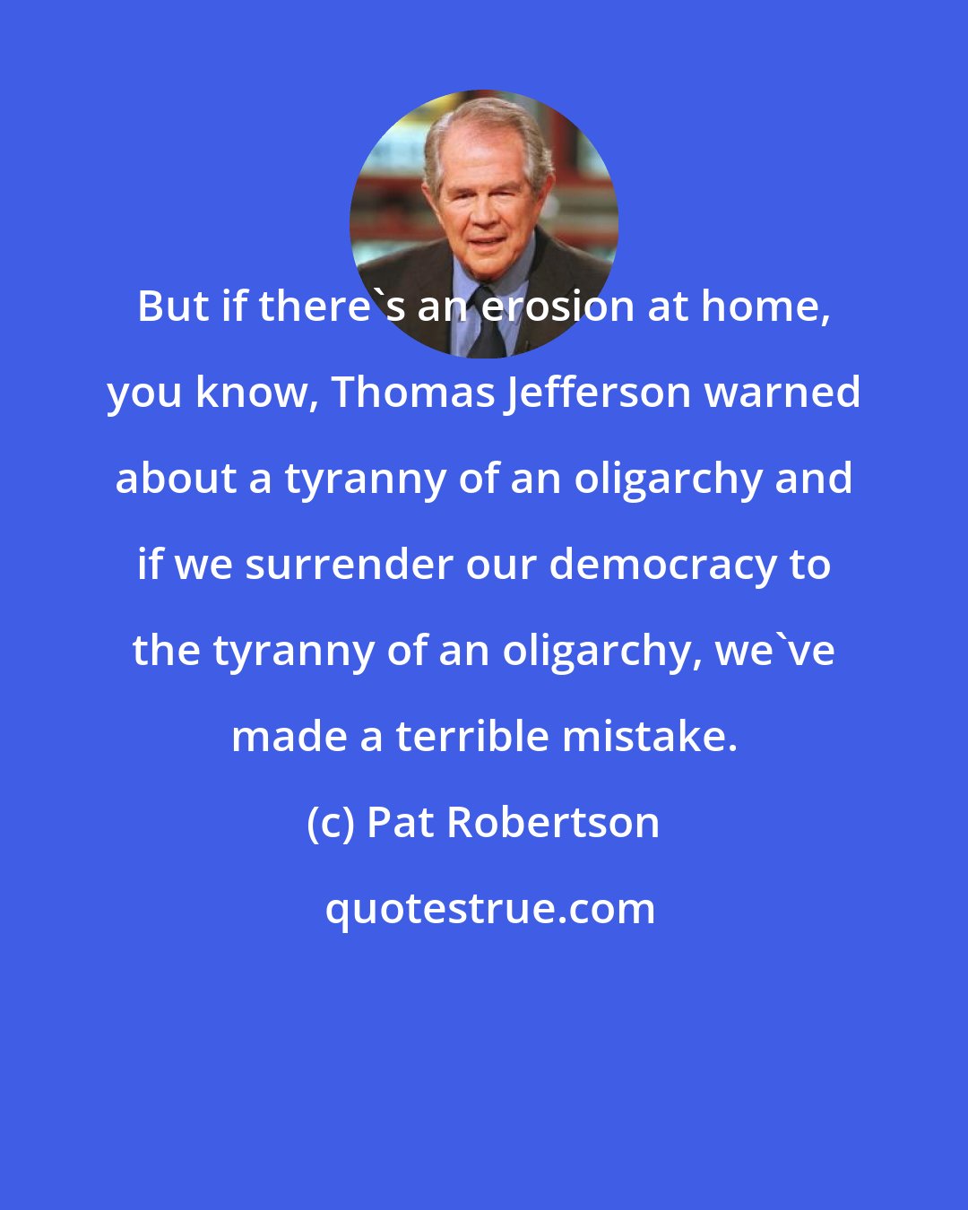 Pat Robertson: But if there's an erosion at home, you know, Thomas Jefferson warned about a tyranny of an oligarchy and if we surrender our democracy to the tyranny of an oligarchy, we've made a terrible mistake.