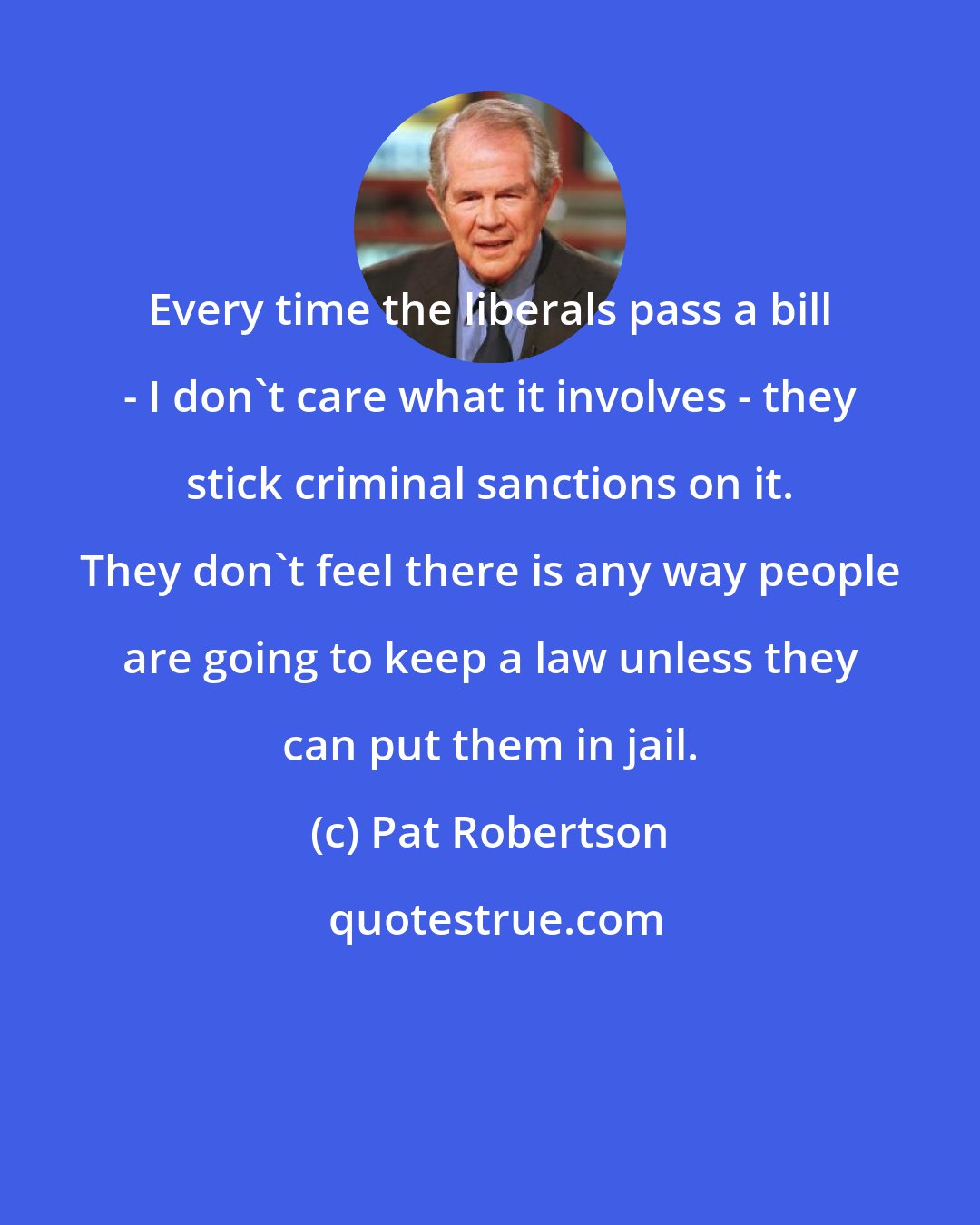 Pat Robertson: Every time the liberals pass a bill - I don't care what it involves - they stick criminal sanctions on it. They don't feel there is any way people are going to keep a law unless they can put them in jail.