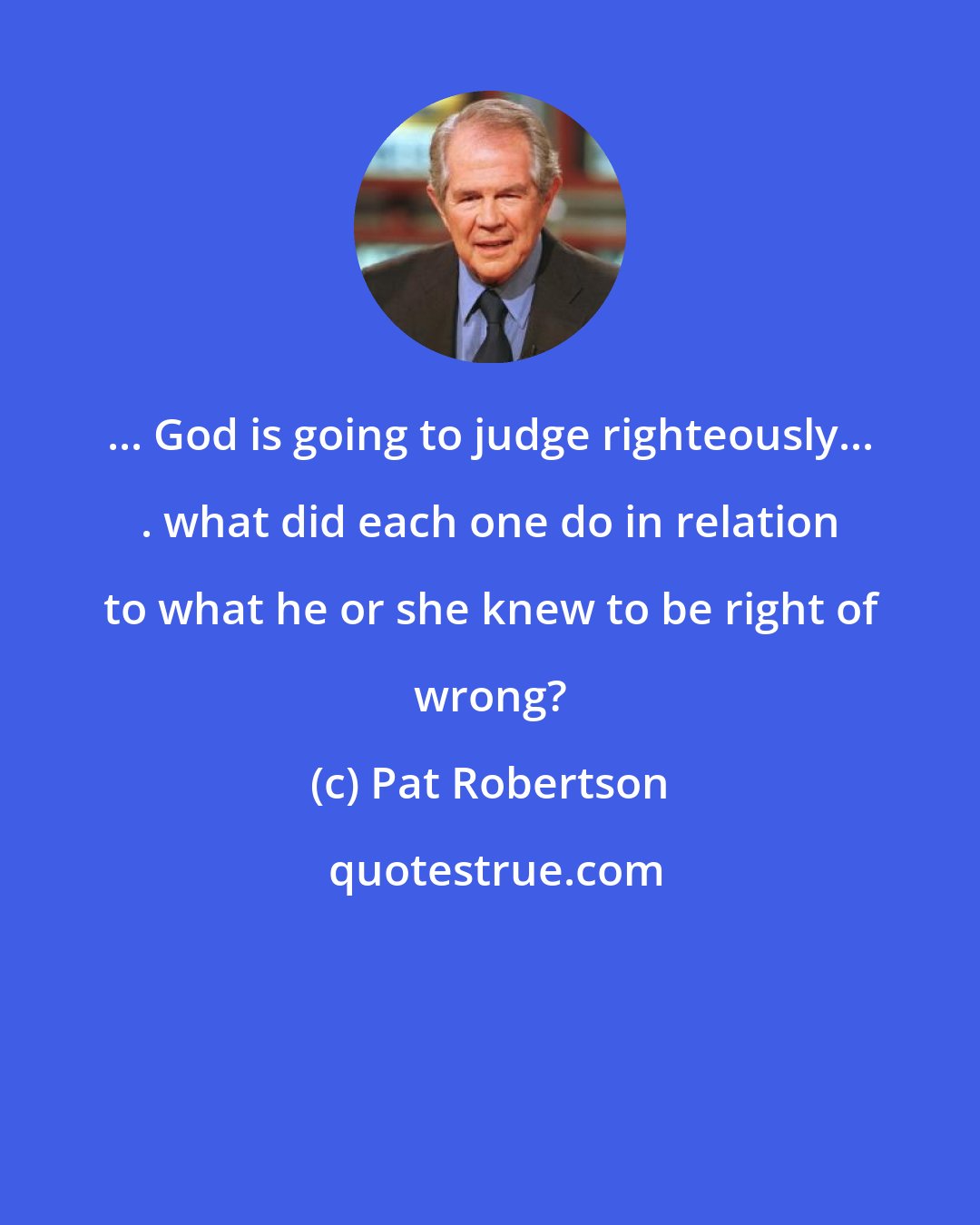 Pat Robertson: ... God is going to judge righteously... . what did each one do in relation to what he or she knew to be right of wrong?