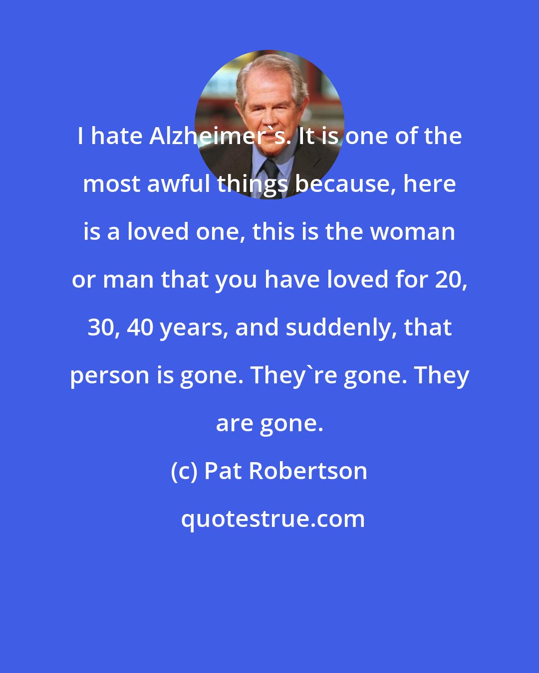 Pat Robertson: I hate Alzheimer's. It is one of the most awful things because, here is a loved one, this is the woman or man that you have loved for 20, 30, 40 years, and suddenly, that person is gone. They're gone. They are gone.